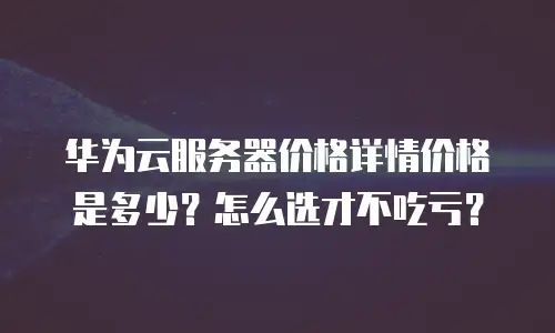 华为云服务器价格详情价格是多少？怎么选才不吃亏？