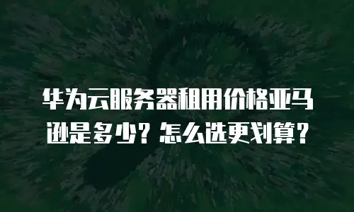 华为云服务器租用价格亚马逊是多少？怎么选更划算？