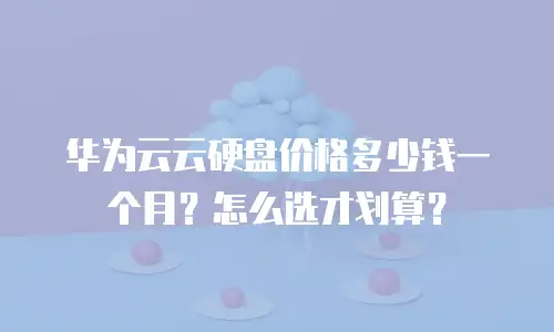 华为云云硬盘价格多少钱一个月？怎么选才划算？