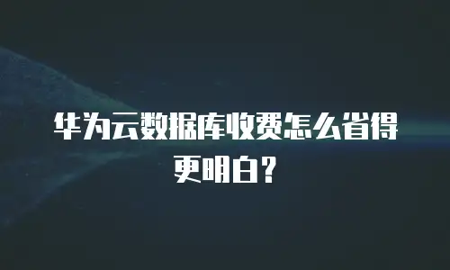 华为云数据库收费怎么省得更明白？