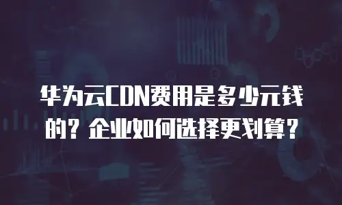 华为云CDN费用是多少元钱的？企业如何选择更划算？