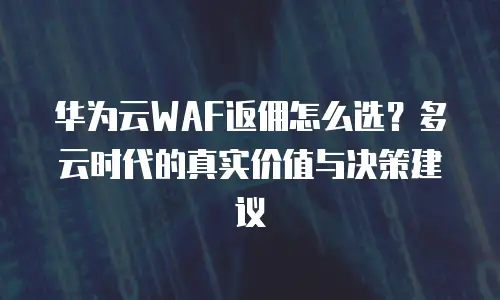 华为云WAF返佣怎么选？多云时代的真实价值与决策建议