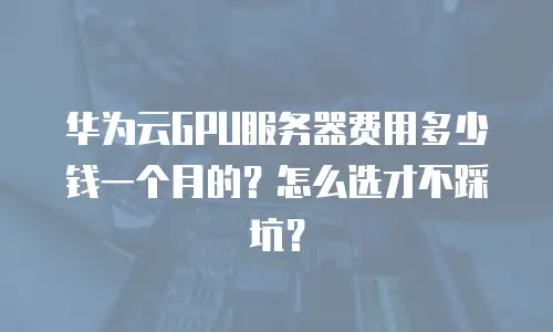 华为云GPU服务器费用多少钱一个月的？怎么选才不踩坑？