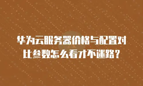 华为云服务器价格与配置对比参数怎么看才不迷路？