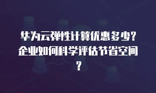 华为云弹性计算优惠多少？企业如何科学评估节省空间？