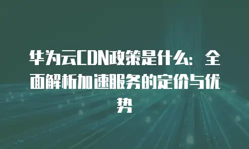 华为云CDN政策是什么：全面解析加速服务的定价与优势