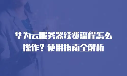 华为云服务器续费流程怎么操作？使用指南全解析