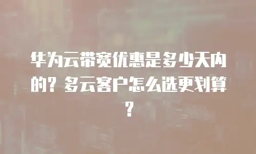 华为云带宽优惠是多少天内的？多云客户怎么选更划算？