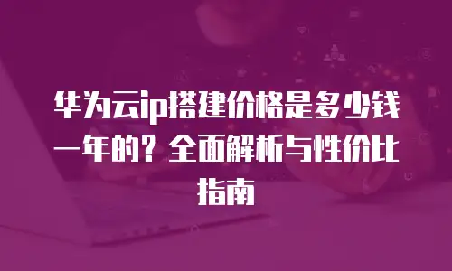 华为云ip搭建价格是多少钱一年的？全面解析与性价比指南