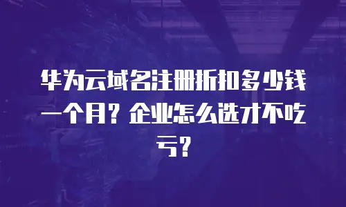 华为云域名注册折扣多少钱一个月？企业怎么选才不吃亏？