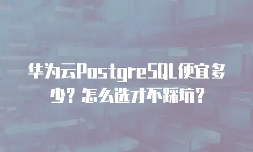 华为云PostgreSQL便宜多少？怎么选才不踩坑？
