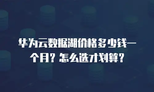 华为云数据湖价格多少钱一个月？怎么选才划算？