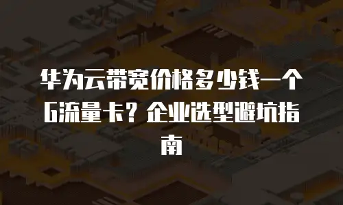 华为云带宽价格多少钱一个G流量卡？企业选型避坑指南