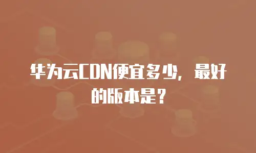 华为云CDN便宜多少，最好的版本是？