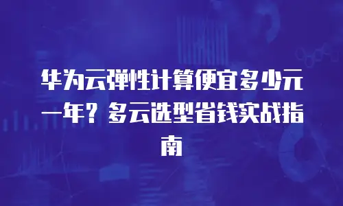 华为云弹性计算便宜多少元一年？多云选型省钱实战指南