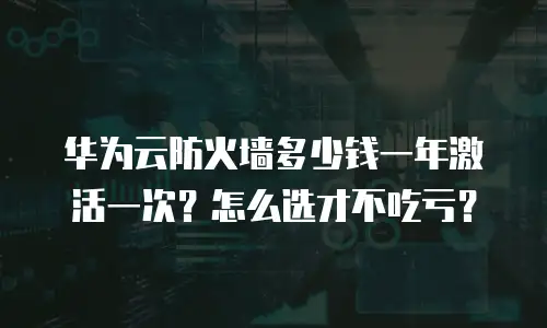 华为云防火墙多少钱一年激活一次？怎么选才不吃亏？
