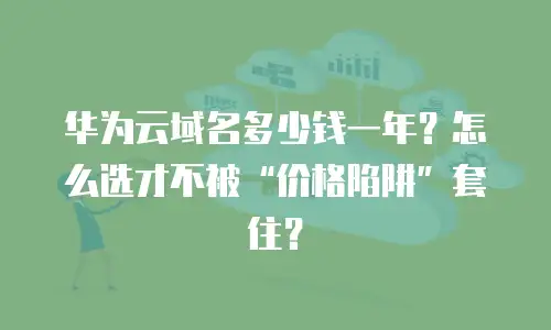 华为云域名多少钱一年？怎么选才不被&ldquo;价格陷阱&rdquo;套住？
