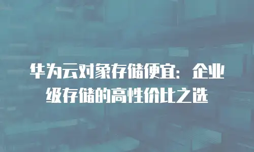 华为云对象存储便宜：企业级存储的高性价比之选
