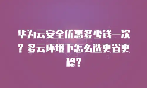 华为云安全优惠多少钱一次？多云环境下怎么选更省更稳？