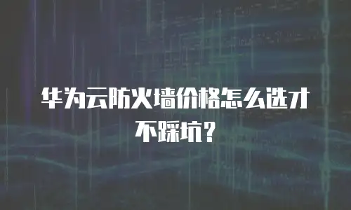 华为云防火墙价格怎么选才不踩坑？