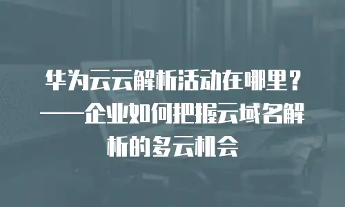 华为云云解析活动在哪里？——企业如何把握云域名解析的多云机会