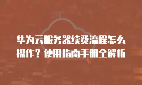 华为云服务器续费流程怎么操作？使用指南手册全解析