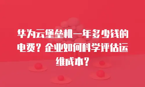 华为云堡垒机一年多少钱的电费？企业如何科学评估运维成本？