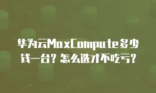 华为云MaxCompute多少钱一台？怎么选才不吃亏？
