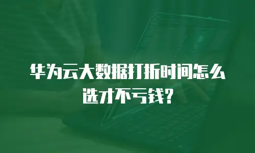 华为云大数据打折时间怎么选才不亏钱？