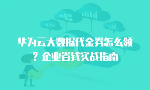 华为云大数据代金券怎么领？企业省钱实战指南