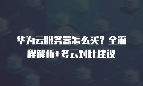 华为云服务器怎么买？全流程解析+多云对比建议