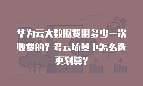 华为云大数据费用多少一次收费的？多云场景下怎么选更划算？