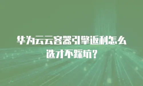 华为云云容器引擎返利怎么选才不踩坑？