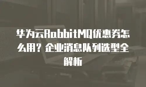 华为云RabbitMQ优惠券怎么用？企业消息队列选型全解析