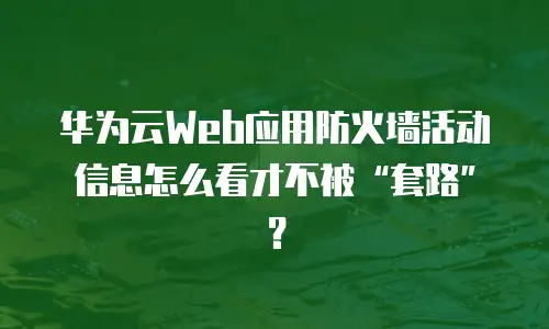 华为云Web应用防火墙活动信息怎么看才不被&ldquo;套路&rdquo;？