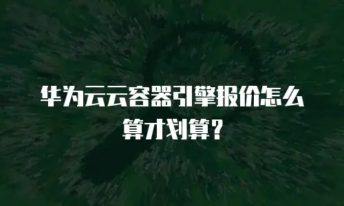 华为云云容器引擎报价怎么算才划算？