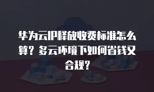 华为云IP释放收费标准怎么算？多云环境下如何省钱又合规？