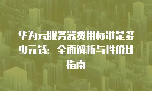 华为云服务器费用标准是多少元钱：全面解析与性价比指南