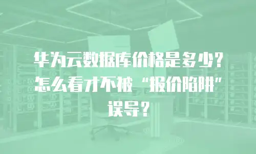 华为云数据库价格是多少？怎么看才不被&ldquo;报价陷阱&rdquo;误导？