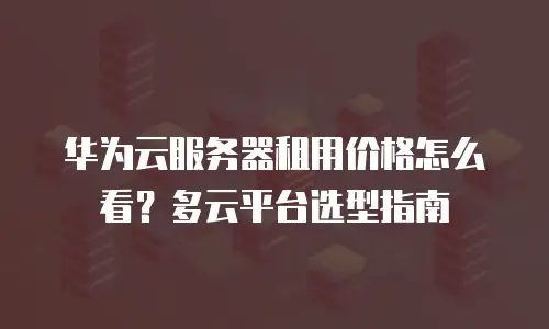 华为云服务器租用价格怎么看？多云平台选型指南