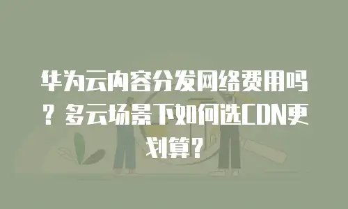华为云内容分发网络费用吗？多云场景下如何选CDN更划算？