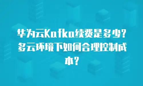华为云Kafka续费是多少？多云环境下如何合理控制成本？