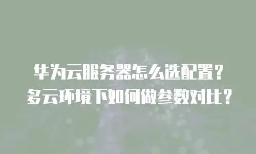 华为云服务器怎么选配置？多云环境下如何做参数对比？