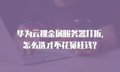华为云裸金属服务器打折，怎么选才不花冤枉钱？
