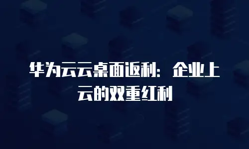华为云云桌面返利：企业上云的双重红利
