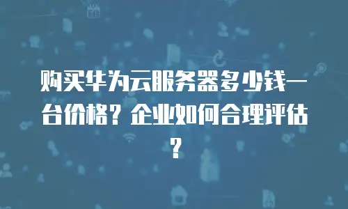 购买华为云服务器多少钱一台价格？企业如何合理评估？
