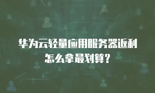 华为云轻量应用服务器返利怎么拿最划算？
