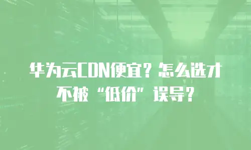 华为云CDN便宜？怎么选才不被&ldquo;低价&rdquo;误导？