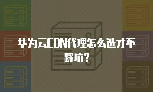 华为云CDN代理怎么选才不踩坑？
