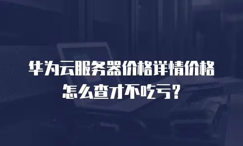 华为云服务器价格详情价格怎么查才不吃亏？